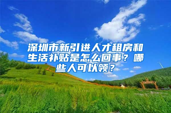 深圳市新引进人才租房和生活补贴是怎么回事？哪些人可以领？