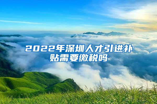 2022年深圳人才引进补贴需要缴税吗