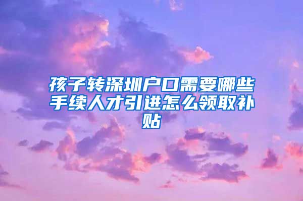 孩子转深圳户口需要哪些手续人才引进怎么领取补贴