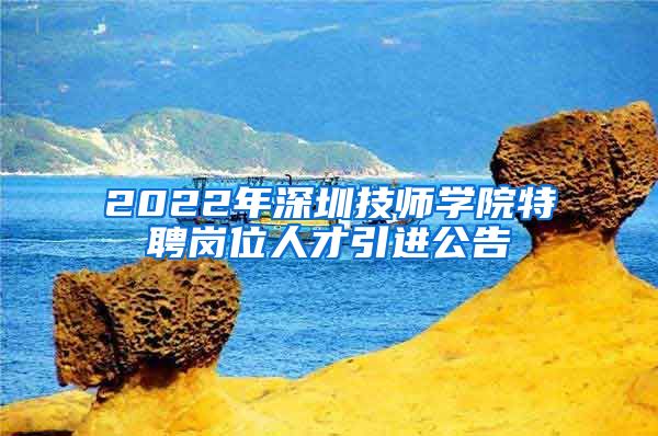 2022年深圳技师学院特聘岗位人才引进公告