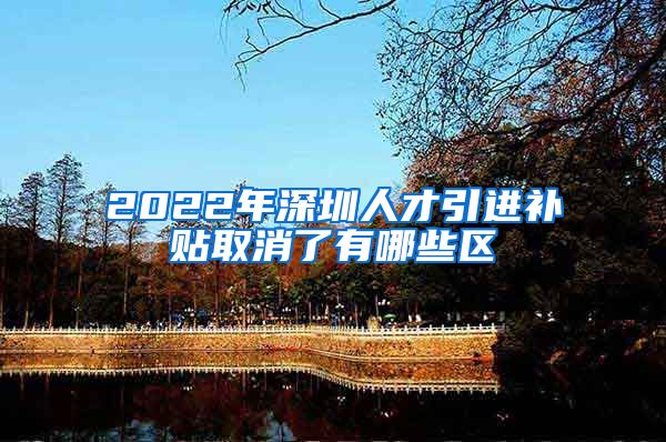 2022年深圳人才引进补贴取消了有哪些区