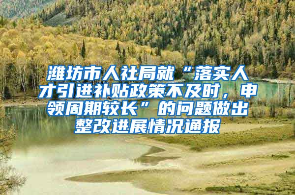 潍坊市人社局就“落实人才引进补贴政策不及时，申领周期较长”的问题做出整改进展情况通报