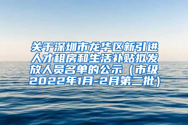关于深圳市龙华区新引进人才租房和生活补贴拟发放人员名单的公示（市级2022年1月-2月第二批）