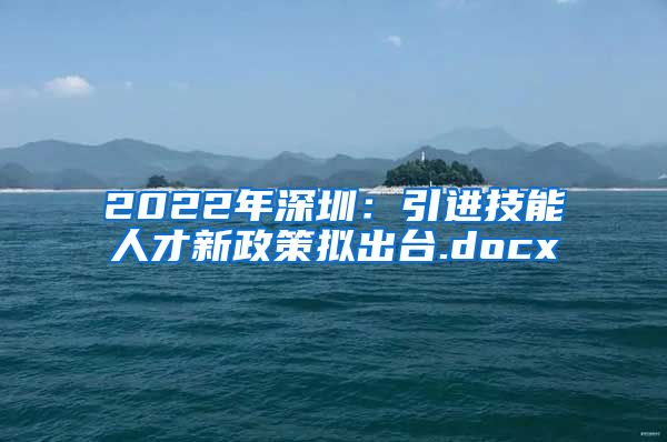 2022年深圳：引进技能人才新政策拟出台.docx