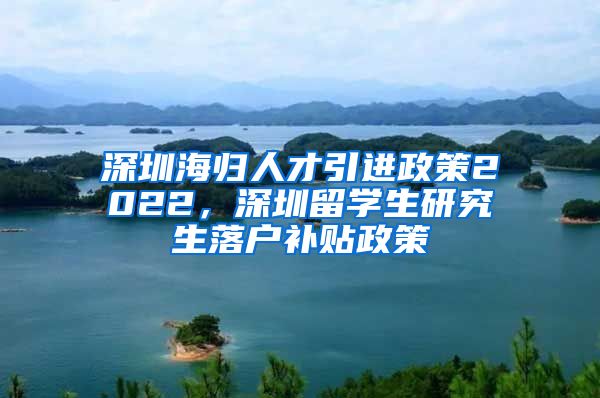 深圳海归人才引进政策2022，深圳留学生研究生落户补贴政策