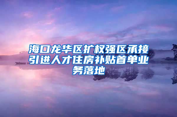 海口龙华区扩权强区承接引进人才住房补贴首单业务落地