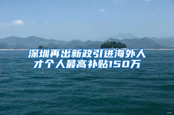 深圳再出新政引进海外人才个人最高补贴150万