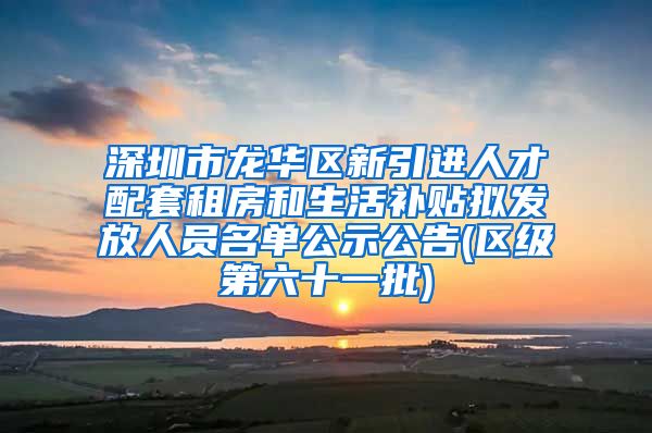 深圳市龙华区新引进人才配套租房和生活补贴拟发放人员名单公示公告(区级第六十一批)