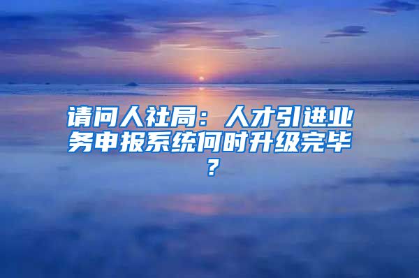 请问人社局：人才引进业务申报系统何时升级完毕？