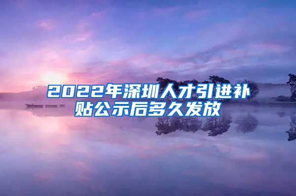2022年深圳人才引进补贴公示后多久发放