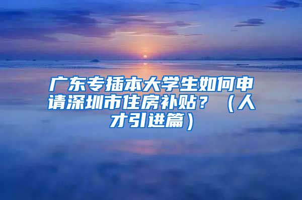 广东专插本大学生如何申请深圳市住房补贴？（人才引进篇）