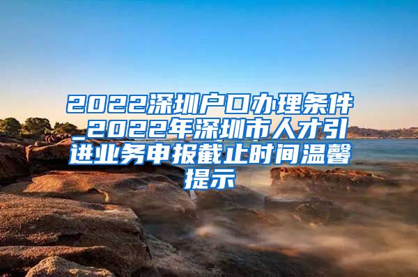 2022深圳户口办理条件_2022年深圳市人才引进业务申报截止时间温馨提示