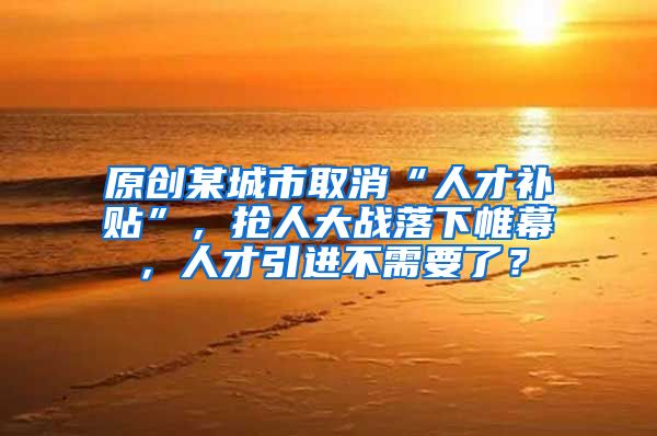 原创某城市取消“人才补贴”，抢人大战落下帷幕，人才引进不需要了？