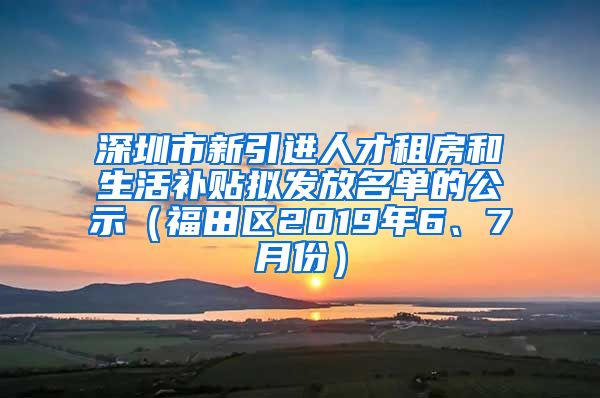 深圳市新引进人才租房和生活补贴拟发放名单的公示（福田区2019年6、7月份）