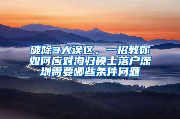 破除3大误区，一招教你如何应对海归硕士落户深圳需要哪些条件问题