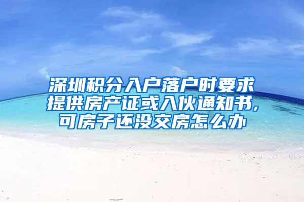 深圳积分入户落户时要求提供房产证或入伙通知书,可房子还没交房怎么办