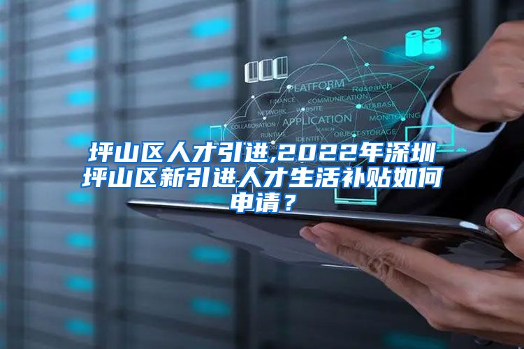 坪山区人才引进,2022年深圳坪山区新引进人才生活补贴如何申请？