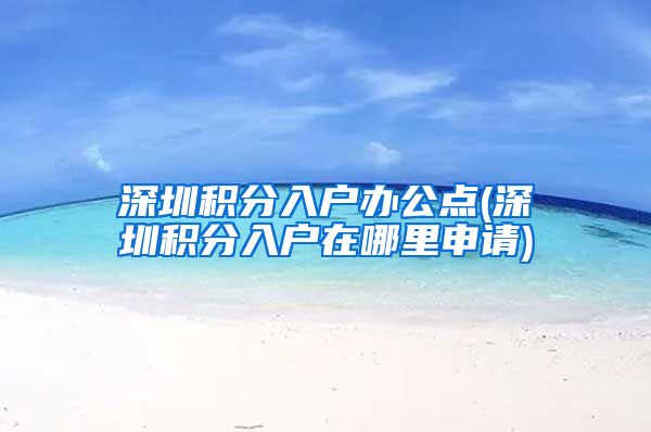 深圳积分入户办公点(深圳积分入户在哪里申请)