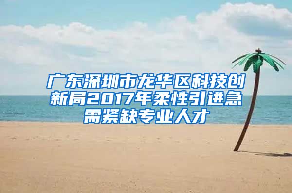 广东深圳市龙华区科技创新局2017年柔性引进急需紧缺专业人才