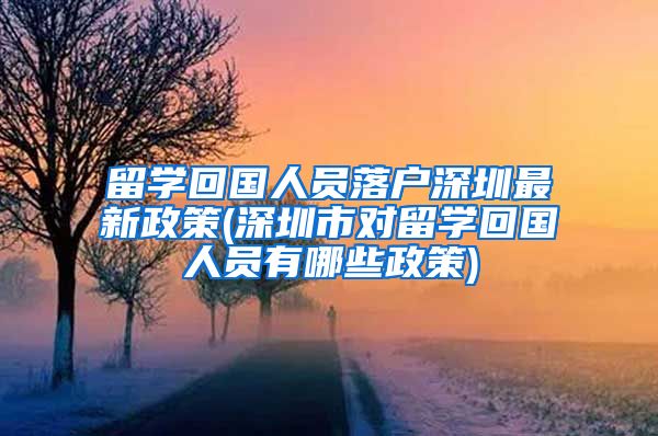 留学回国人员落户深圳最新政策(深圳市对留学回国人员有哪些政策)