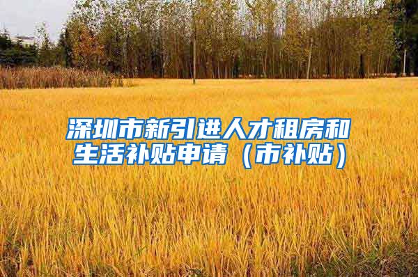 深圳市新引进人才租房和生活补贴申请（市补贴）