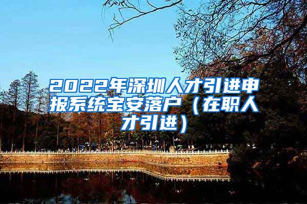 2022年深圳人才引进申报系统宝安落户（在职人才引进）