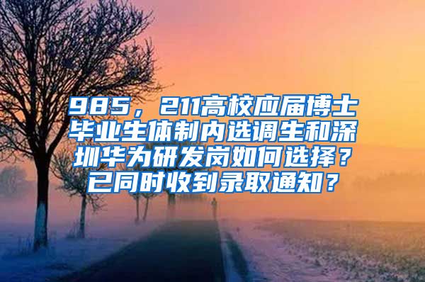 985，211高校应届博士毕业生体制内选调生和深圳华为研发岗如何选择？已同时收到录取通知？