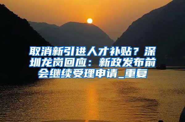 取消新引进人才补贴？深圳龙岗回应：新政发布前会继续受理申请_重复