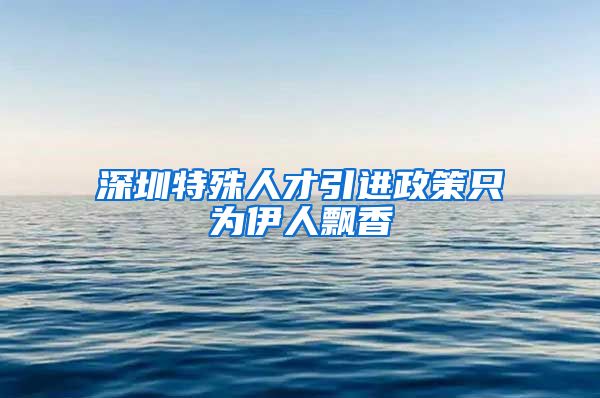 深圳特殊人才引进政策只为伊人飘香