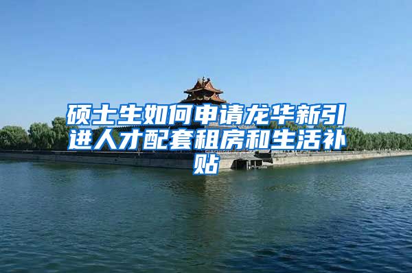 硕士生如何申请龙华新引进人才配套租房和生活补贴