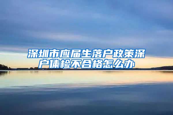 深圳市应届生落户政策深户体检不合格怎么办