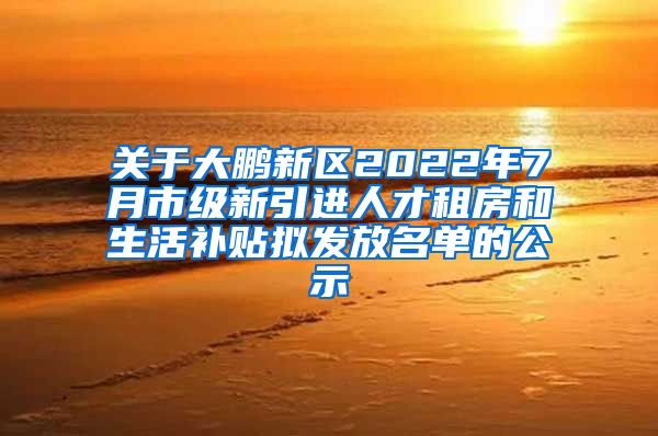 关于大鹏新区2022年7月市级新引进人才租房和生活补贴拟发放名单的公示