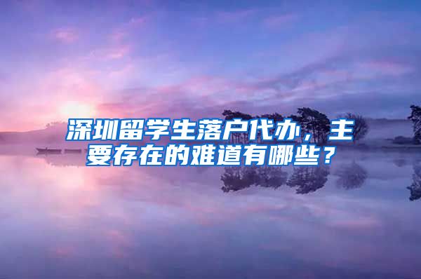 深圳留学生落户代办，主要存在的难道有哪些？