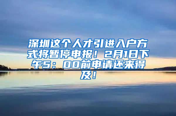 深圳这个人才引进入户方式将暂停申报！2月1日下午5：00前申请还来得及！