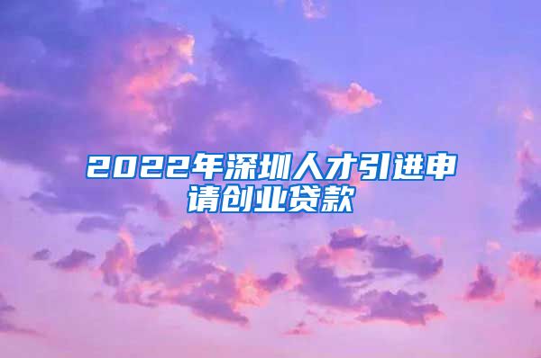 2022年深圳人才引进申请创业贷款