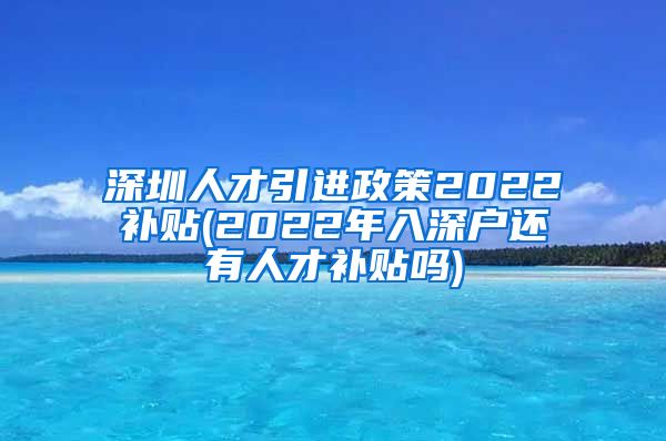 深圳人才引进政策2022补贴(2022年入深户还有人才补贴吗)