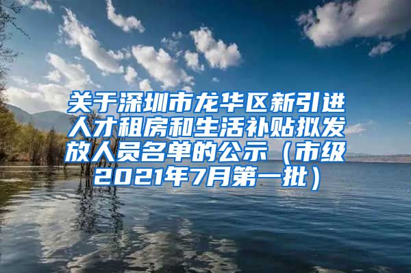 关于深圳市龙华区新引进人才租房和生活补贴拟发放人员名单的公示（市级2021年7月第一批）