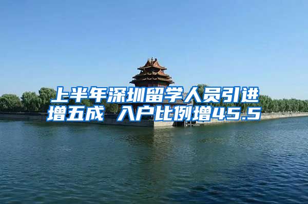 上半年深圳留学人员引进增五成 入户比例增45.5
