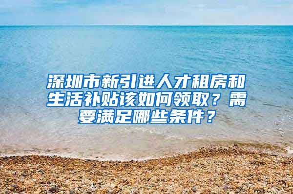 深圳市新引进人才租房和生活补贴该如何领取？需要满足哪些条件？