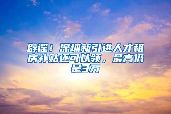 辟谣！深圳新引进人才租房补贴还可以领，最高仍是3万