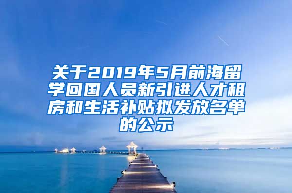 关于2019年5月前海留学回国人员新引进人才租房和生活补贴拟发放名单的公示