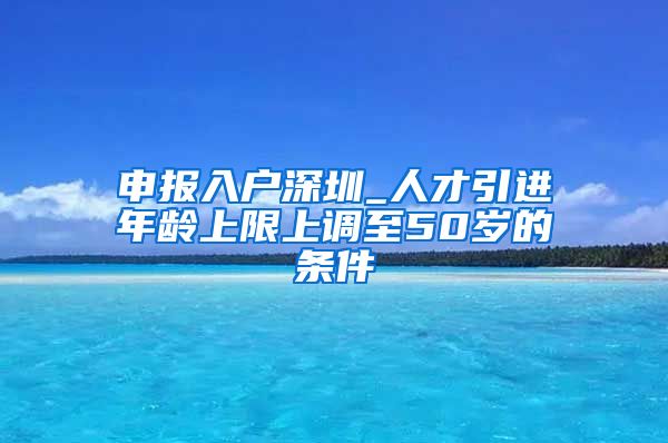 申报入户深圳_人才引进年龄上限上调至50岁的条件