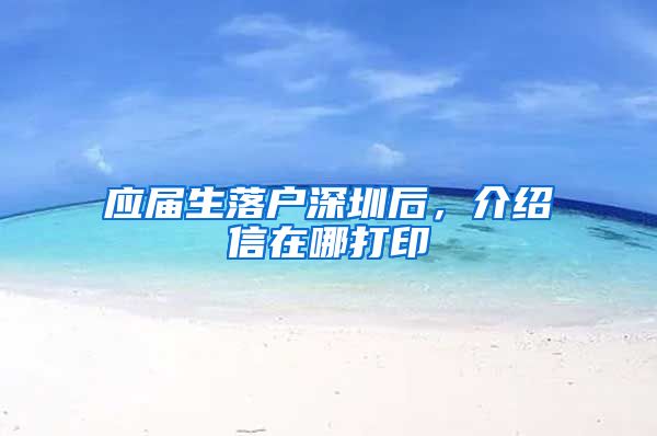应届生落户深圳后，介绍信在哪打印