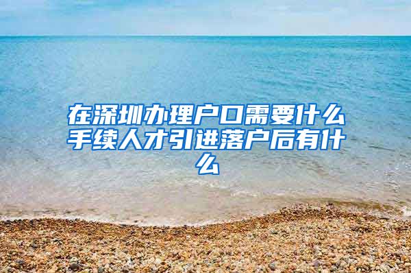 在深圳办理户口需要什么手续人才引进落户后有什么