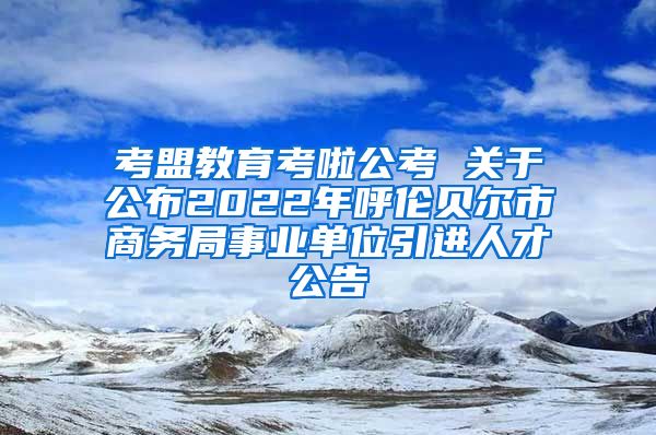 考盟教育考啦公考 关于公布2022年呼伦贝尔市商务局事业单位引进人才公告