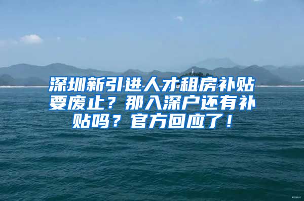 深圳新引进人才租房补贴要废止？那入深户还有补贴吗？官方回应了！