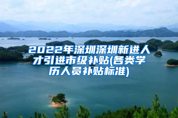 2022年深圳深圳新进人才引进市级补贴(各类学历人员补贴标准)
