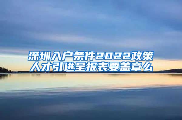 深圳入户条件2022政策人才引进呈报表要盖章么