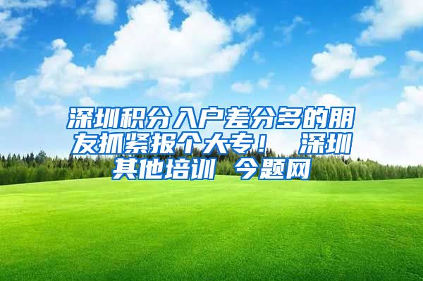 深圳积分入户差分多的朋友抓紧报个大专！ 深圳其他培训 今题网