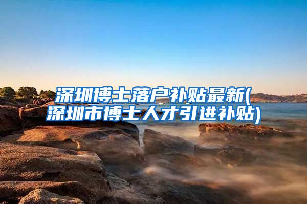 深圳博士落户补贴最新(深圳市博士人才引进补贴)